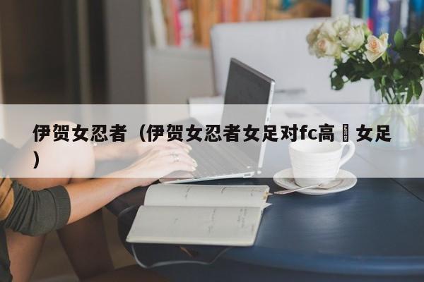 伊贺女忍者（伊贺女忍者女足对fc高槻女足）