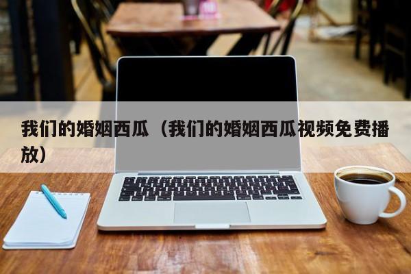我们的婚姻西瓜（我们的婚姻西瓜视频免费播放）