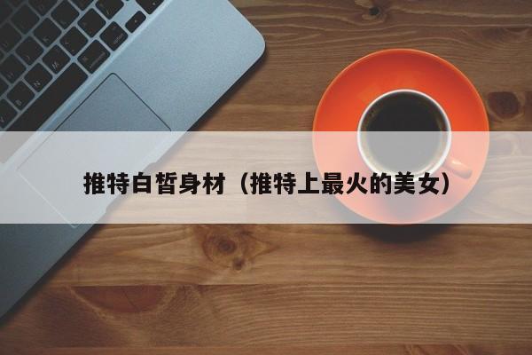 推特白皙身材（推特上最火的美女）