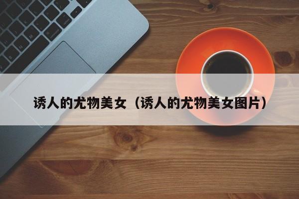 诱人的尤物美女（诱人的尤物美女图片）